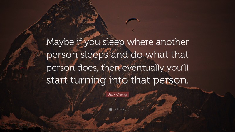 Jack Cheng Quote: “Maybe if you sleep where another person sleeps and do what that person does, then eventually you’ll start turning into that person.”