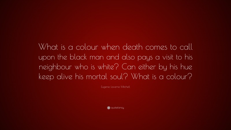 Eugenie Laverne Mitchell Quote: “What is a colour when death comes to call upon the black man and also pays a visit to his neighbour who is white? Can either by his hue keep alive his mortal soul? What is a colour?”