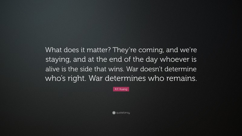 R.F. Kuang Quote: “What does it matter? They’re coming, and we’re staying, and at the end of the day whoever is alive is the side that wins. War doesn’t determine who’s right. War determines who remains.”