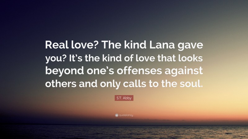 S.T. Abby Quote: “Real love? The kind Lana gave you? It’s the kind of love that looks beyond one’s offenses against others and only calls to the soul.”