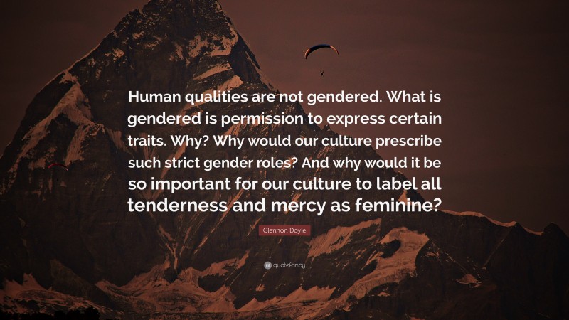Glennon Doyle Quote: “Human qualities are not gendered. What is gendered is permission to express certain traits. Why? Why would our culture prescribe such strict gender roles? And why would it be so important for our culture to label all tenderness and mercy as feminine?”