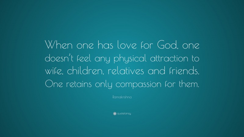 Ramakrishna Quote: “When one has love for God, one doesn’t feel any physical attraction to wife, children, relatives and friends. One retains only compassion for them.”