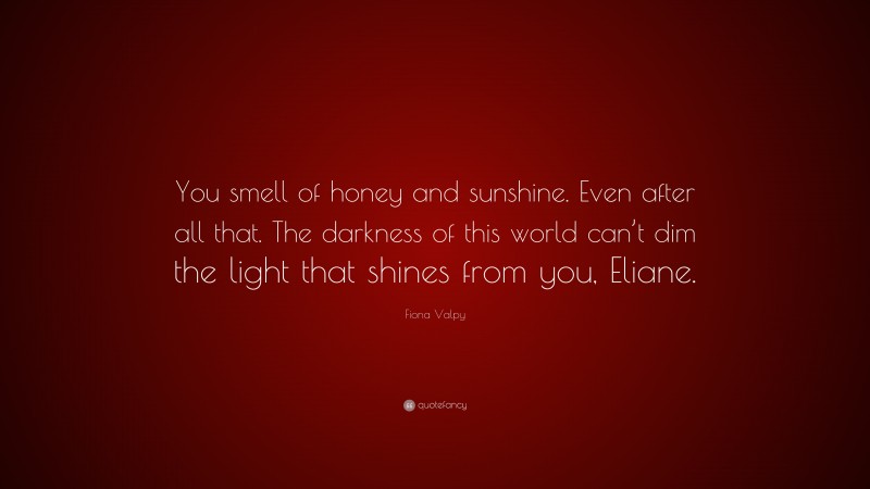 Fiona Valpy Quote: “You smell of honey and sunshine. Even after all that. The darkness of this world can’t dim the light that shines from you, Eliane.”