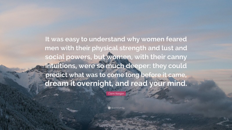 Claire Keegan Quote: “It was easy to understand why women feared men with their physical strength and lust and social powers, but women, with their canny intuitions, were so much deeper: they could predict what was to come long before it came, dream it overnight, and read your mind.”