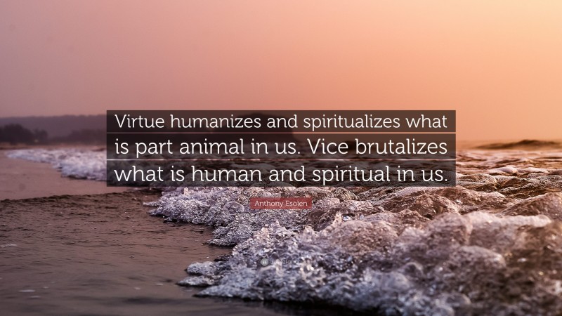 Anthony Esolen Quote: “Virtue humanizes and spiritualizes what is part animal in us. Vice brutalizes what is human and spiritual in us.”