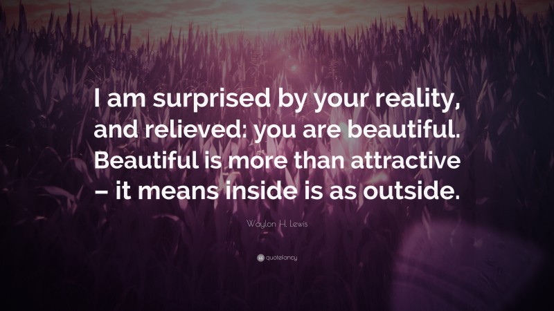 Waylon H. Lewis Quote: “I am surprised by your reality, and relieved: you are beautiful. Beautiful is more than attractive – it means inside is as outside.”