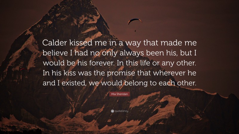 Mia Sheridan Quote: “Calder kissed me in a way that made me believe I had no only always been his, but I would be his forever. In this life or any other. In his kiss was the promise that wherever he and I existed, we would belong to each other.”