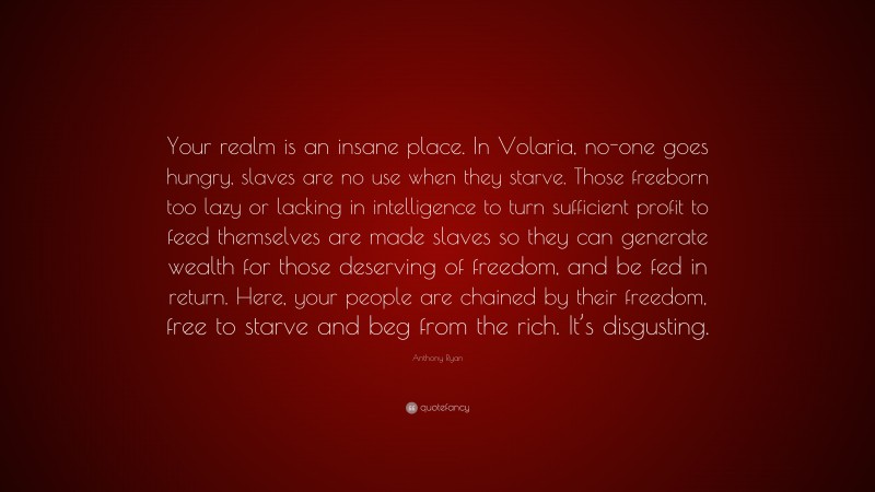 Anthony Ryan Quote: “Your realm is an insane place. In Volaria, no-one goes hungry, slaves are no use when they starve. Those freeborn too lazy or lacking in intelligence to turn sufficient profit to feed themselves are made slaves so they can generate wealth for those deserving of freedom, and be fed in return. Here, your people are chained by their freedom, free to starve and beg from the rich. It’s disgusting.”