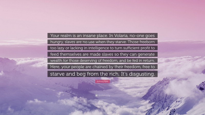 Anthony Ryan Quote: “Your realm is an insane place. In Volaria, no-one goes hungry, slaves are no use when they starve. Those freeborn too lazy or lacking in intelligence to turn sufficient profit to feed themselves are made slaves so they can generate wealth for those deserving of freedom, and be fed in return. Here, your people are chained by their freedom, free to starve and beg from the rich. It’s disgusting.”