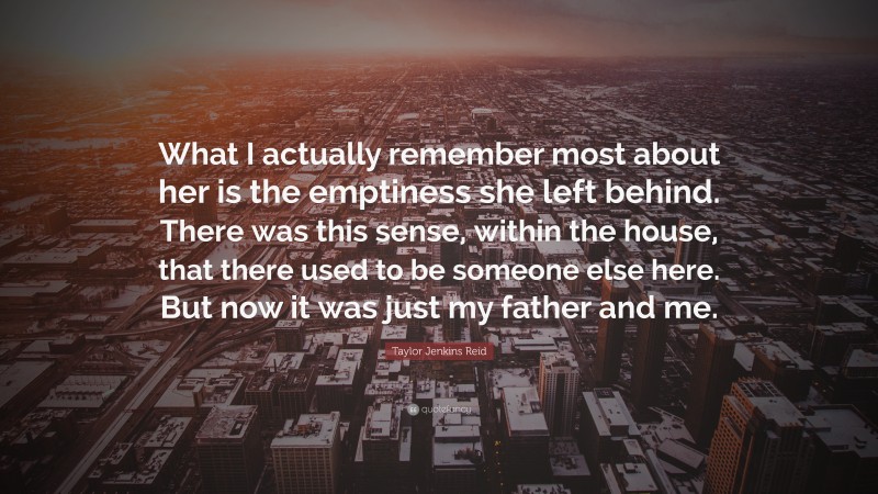 Taylor Jenkins Reid Quote: “What I actually remember most about her is the emptiness she left behind. There was this sense, within the house, that there used to be someone else here. But now it was just my father and me.”