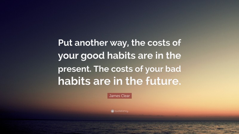 James Clear Quote: “Put another way, the costs of your good habits are in the present. The costs of your bad habits are in the future.”
