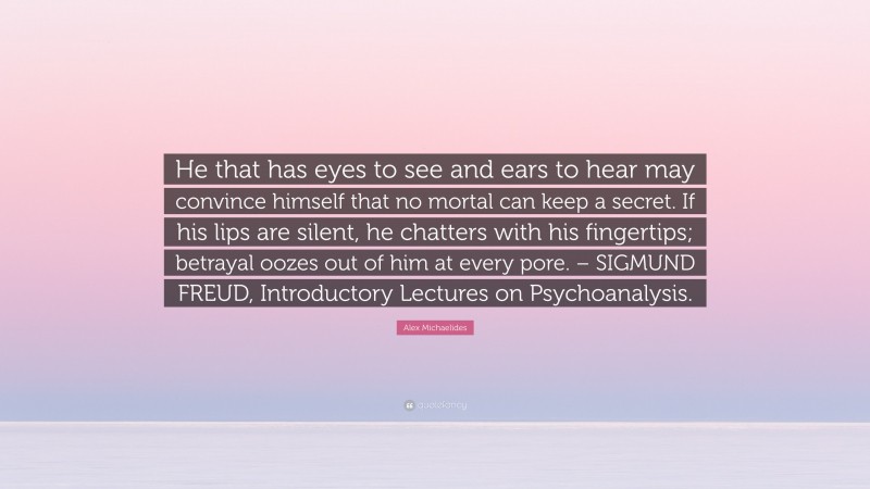 Alex Michaelides Quote: “He that has eyes to see and ears to hear may convince himself that no mortal can keep a secret. If his lips are silent, he chatters with his fingertips; betrayal oozes out of him at every pore. – SIGMUND FREUD, Introductory Lectures on Psychoanalysis.”