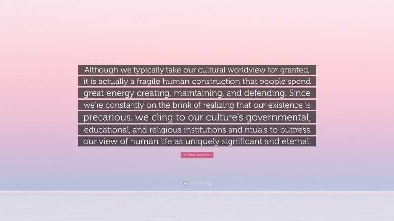Sheldon Solomon Quote: “Although we typically take our cultural worldview for granted, it is actually a fragile human construction that people spend great energy creating, maintaining, and defending. Since we’re constantly on the brink of realizing that our existence is precarious, we cling to our culture’s governmental, educational, and religious institutions and rituals to buttress our view of human life as uniquely significant and eternal.”