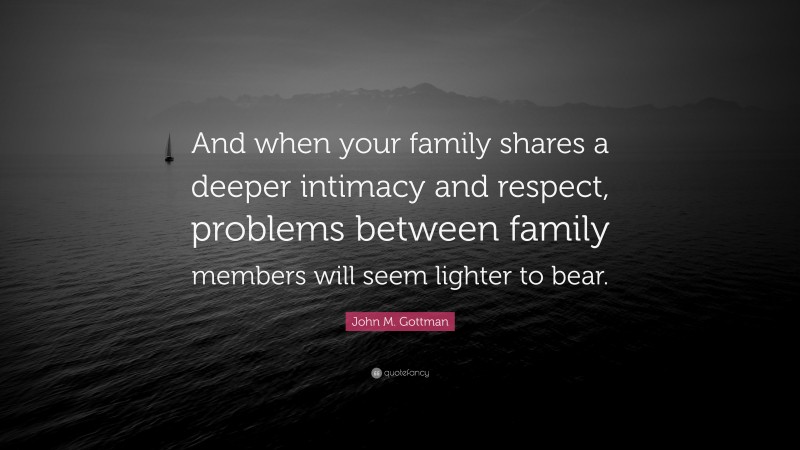 John M. Gottman Quote: “And when your family shares a deeper intimacy and respect, problems between family members will seem lighter to bear.”