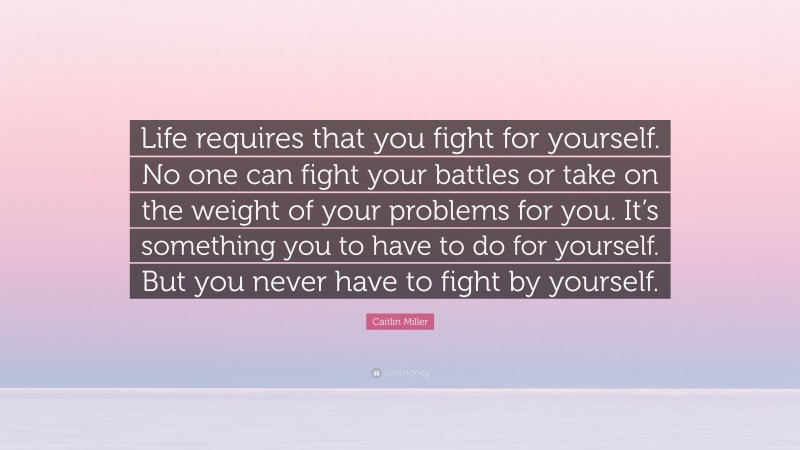 Caitlin Miller Quote: “Life requires that you fight for yourself. No one can fight your battles or take on the weight of your problems for you. It’s something you to have to do for yourself. But you never have to fight by yourself.”