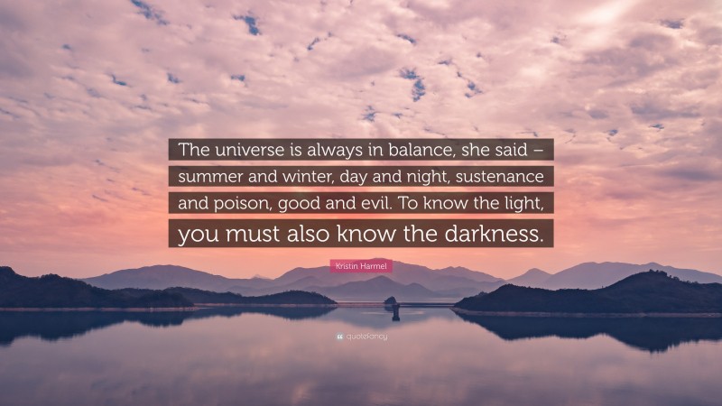 Kristin Harmel Quote: “The universe is always in balance, she said – summer and winter, day and night, sustenance and poison, good and evil. To know the light, you must also know the darkness.”