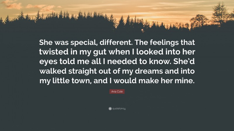 Aria Cole Quote: “She was special, different. The feelings that twisted in my gut when I looked into her eyes told me all I needed to know. She’d walked straight out of my dreams and into my little town, and I would make her mine.”