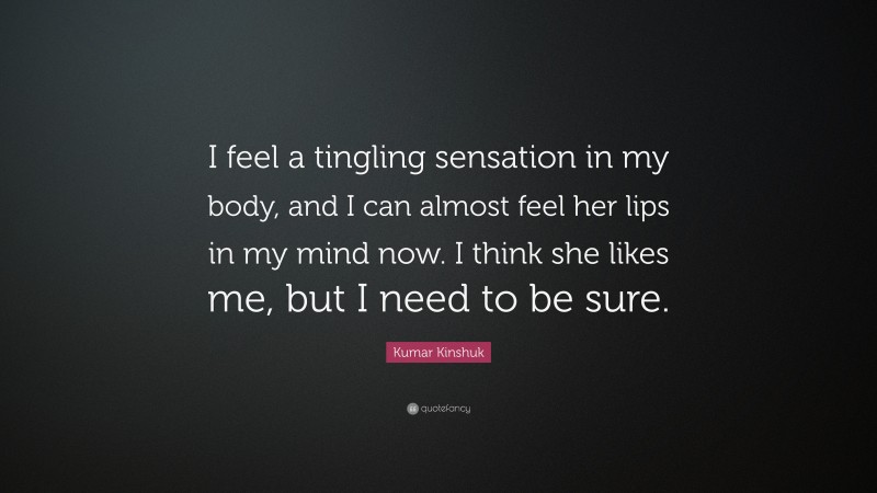 Kumar Kinshuk Quote: “I feel a tingling sensation in my body, and I can almost feel her lips in my mind now. I think she likes me, but I need to be sure.”