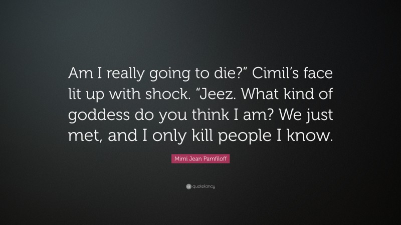 Mimi Jean Pamfiloff Quote: “Am I really going to die?” Cimil’s face lit up with shock. “Jeez. What kind of goddess do you think I am? We just met, and I only kill people I know.”