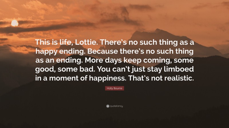 Holly Bourne Quote: “This is life, Lottie. There’s no such thing as a happy ending. Because there’s no such thing as an ending. More days keep coming, some good, some bad. You can’t just stay limboed in a moment of happiness. That’s not realistic.”