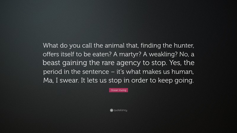 Ocean Vuong Quote: “What do you call the animal that, finding the hunter, offers itself to be eaten? A martyr? A weakling? No, a beast gaining the rare agency to stop. Yes, the period in the sentence – it’s what makes us human, Ma, I swear. It lets us stop in order to keep going.”