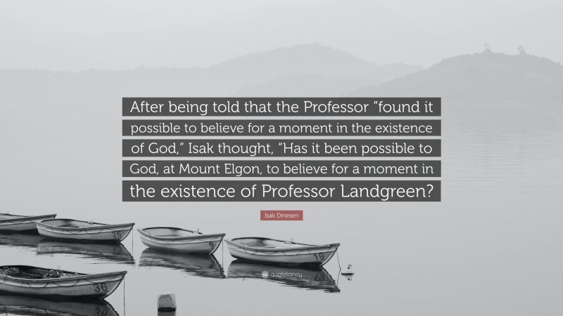 Isak Dinesen Quote: “After being told that the Professor “found it possible to believe for a moment in the existence of God,” Isak thought, “Has it been possible to God, at Mount Elgon, to believe for a moment in the existence of Professor Landgreen?”