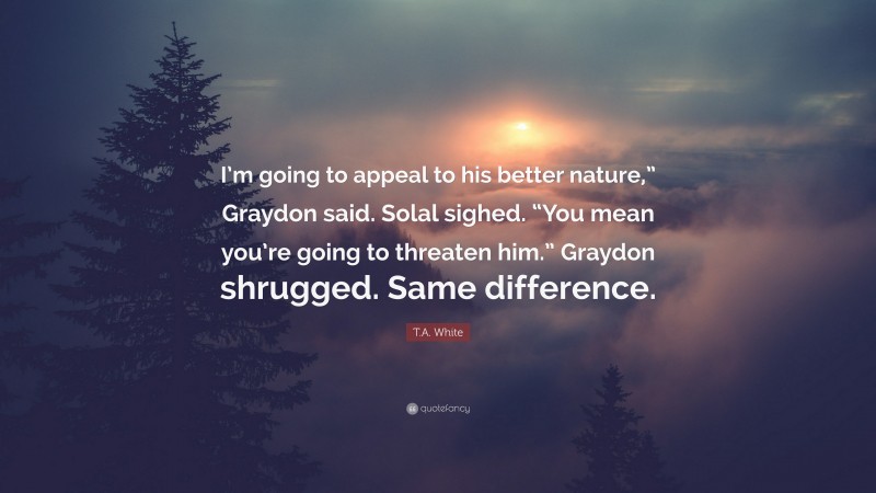 T.A. White Quote: “I’m going to appeal to his better nature,” Graydon said. Solal sighed. “You mean you’re going to threaten him.” Graydon shrugged. Same difference.”