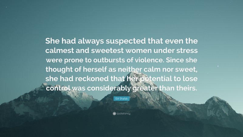 Elif Shafak Quote: “She had always suspected that even the calmest and sweetest women under stress were prone to outbursts of violence. Since she thought of herself as neither calm nor sweet, she had reckoned that her potential to lose control was considerably greater than theirs.”