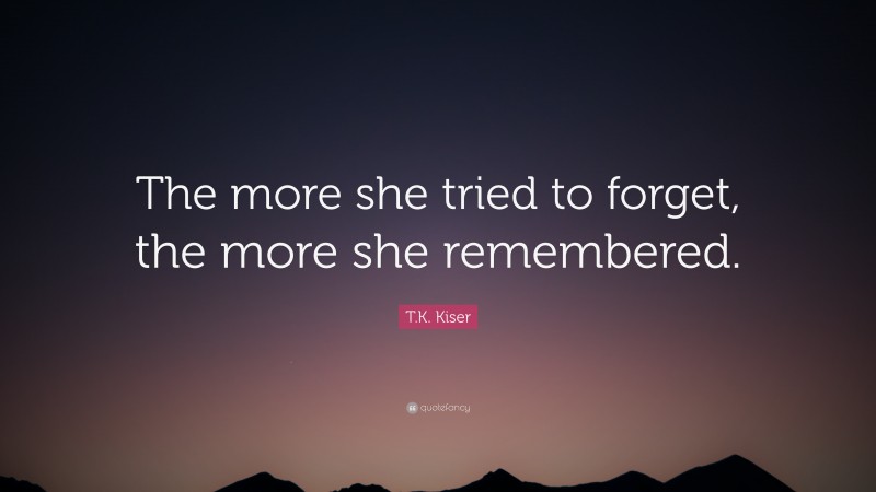 T.K. Kiser Quote: “The more she tried to forget, the more she remembered.”