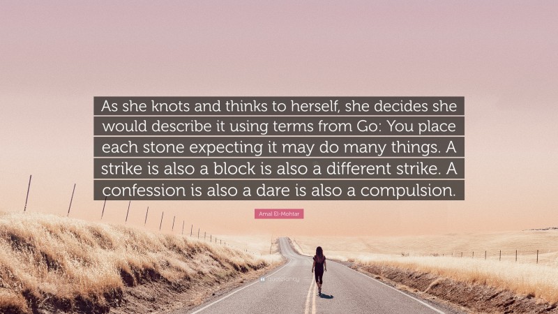 Amal El-Mohtar Quote: “As she knots and thinks to herself, she decides she would describe it using terms from Go: You place each stone expecting it may do many things. A strike is also a block is also a different strike. A confession is also a dare is also a compulsion.”