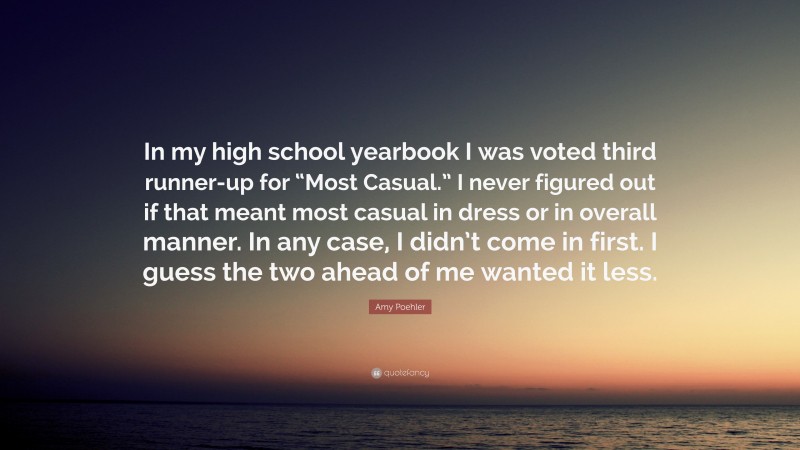 Amy Poehler Quote: “In my high school yearbook I was voted third runner-up for “Most Casual.” I never figured out if that meant most casual in dress or in overall manner. In any case, I didn’t come in first. I guess the two ahead of me wanted it less.”