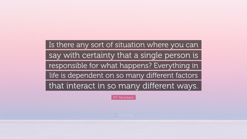M.T. Edvardsson Quote: “Is there any sort of situation where you can say with certainty that a single person is responsible for what happens? Everything in life is dependent on so many different factors that interact in so many different ways.”
