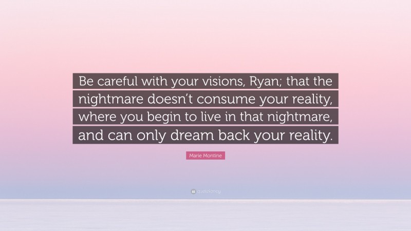 Marie Montine Quote: “Be careful with your visions, Ryan; that the nightmare doesn’t consume your reality, where you begin to live in that nightmare, and can only dream back your reality.”