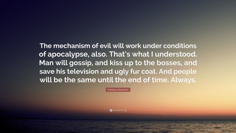 Svetlana Alexievich Quote: “The mechanism of evil will work under conditions of apocalypse, also. That’s what I understood. Man will gossip, and kiss up to the bosses, and save his television and ugly fur coat. And people will be the same until the end of time. Always.”