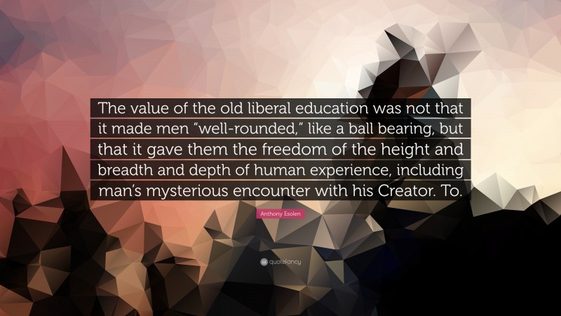 Anthony Esolen Quote: “The value of the old liberal education was not that it made men “well-rounded,” like a ball bearing, but that it gave them the freedom of the height and breadth and depth of human experience, including man’s mysterious encounter with his Creator. To.”