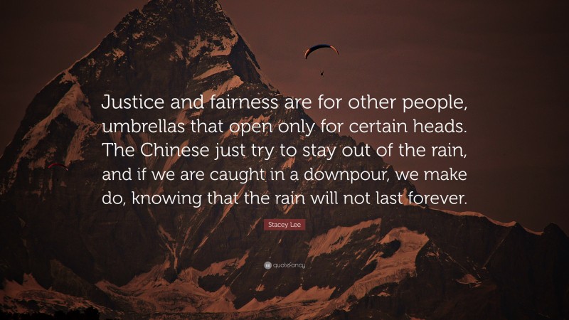 Stacey Lee Quote: “Justice and fairness are for other people, umbrellas that open only for certain heads. The Chinese just try to stay out of the rain, and if we are caught in a downpour, we make do, knowing that the rain will not last forever.”