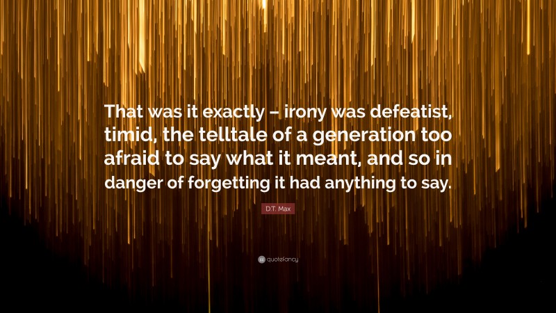 D.T. Max Quote: “That was it exactly – irony was defeatist, timid, the telltale of a generation too afraid to say what it meant, and so in danger of forgetting it had anything to say.”