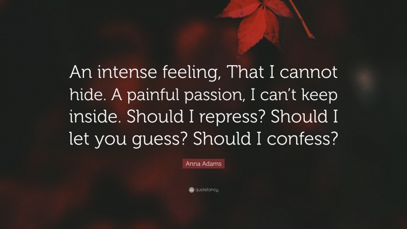 Anna Adams Quote: “An intense feeling, That I cannot hide. A painful passion, I can’t keep inside. Should I repress? Should I let you guess? Should I confess?”
