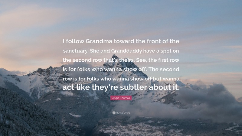 Angie Thomas Quote: “I follow Grandma toward the front of the sanctuary. She and Granddaddy have a spot on the second row that’s theirs. See, the first row is for folks who wanna show off. The second row is for folks who wanna show off but wanna act like they’re subtler about it.”