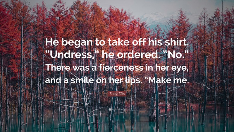 Zoey Ellis Quote: “He began to take off his shirt. “Undress,” he ordered. “No.” There was a fierceness in her eye, and a smile on her lips. “Make me.”