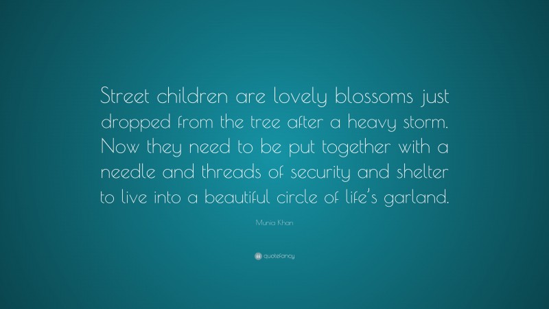 Munia Khan Quote: “Street children are lovely blossoms just dropped from the tree after a heavy storm. Now they need to be put together with a needle and threads of security and shelter to live into a beautiful circle of life’s garland.”