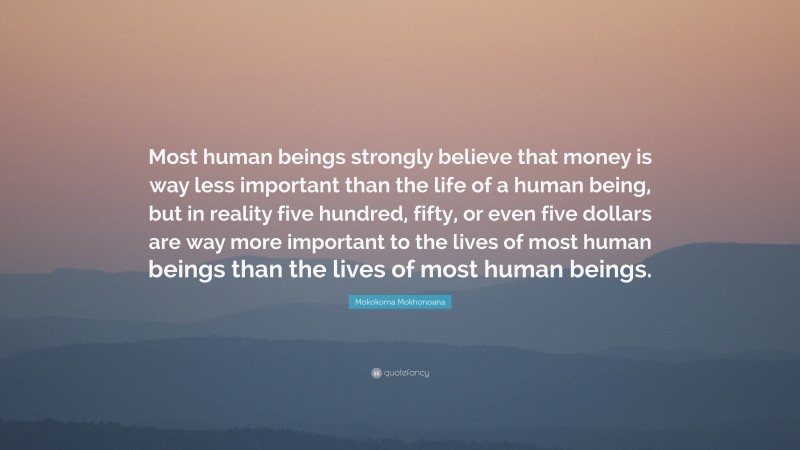 Mokokoma Mokhonoana Quote: “Most human beings strongly believe that money is way less important than the life of a human being, but in reality five hundred, fifty, or even five dollars are way more important to the lives of most human beings than the lives of most human beings.”