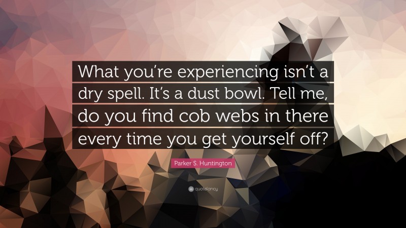 Parker S. Huntington Quote: “What you’re experiencing isn’t a dry spell. It’s a dust bowl. Tell me, do you find cob webs in there every time you get yourself off?”