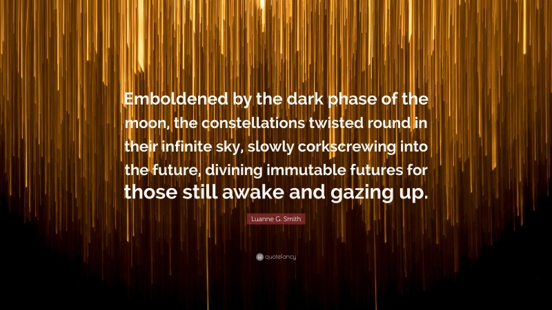 Luanne G. Smith Quote: “Emboldened by the dark phase of the moon, the constellations twisted round in their infinite sky, slowly corkscrewing into the future, divining immutable futures for those still awake and gazing up.”