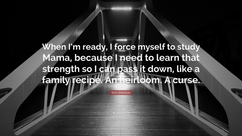 Kim Johnson Quote: “When I’m ready, I force myself to study Mama, because I need to learn that strength so I can pass it down, like a family recipe. An heirloom. A curse.”