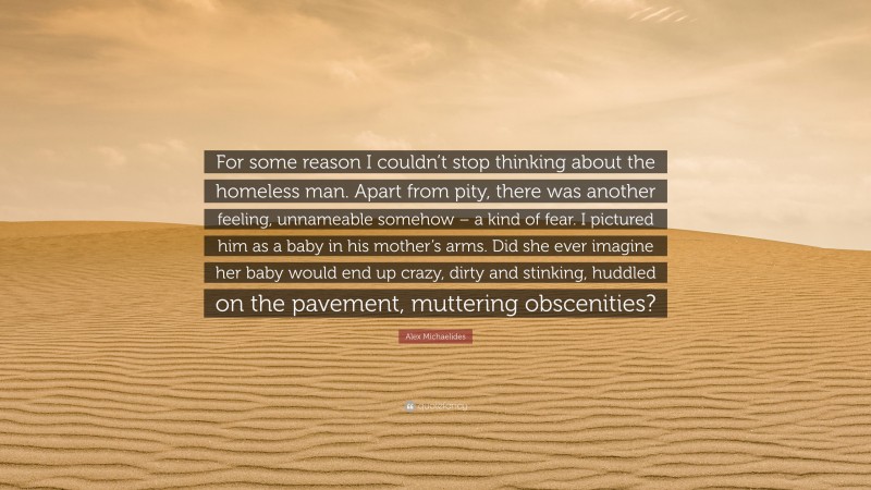 Alex Michaelides Quote: “For some reason I couldn’t stop thinking about the homeless man. Apart from pity, there was another feeling, unnameable somehow – a kind of fear. I pictured him as a baby in his mother’s arms. Did she ever imagine her baby would end up crazy, dirty and stinking, huddled on the pavement, muttering obscenities?”