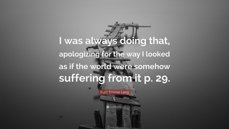 Ruth Emmie Lang Quote: “I was always doing that, apologizing for the way I looked as if the world were somehow suffering from it p. 29.”