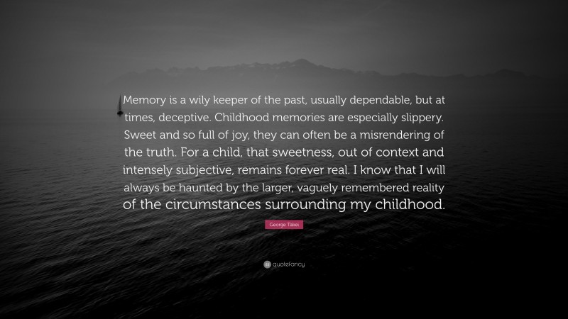 George Takei Quote: “Memory is a wily keeper of the past, usually dependable, but at times, deceptive. Childhood memories are especially slippery. Sweet and so full of joy, they can often be a misrendering of the truth. For a child, that sweetness, out of context and intensely subjective, remains forever real. I know that I will always be haunted by the larger, vaguely remembered reality of the circumstances surrounding my childhood.”