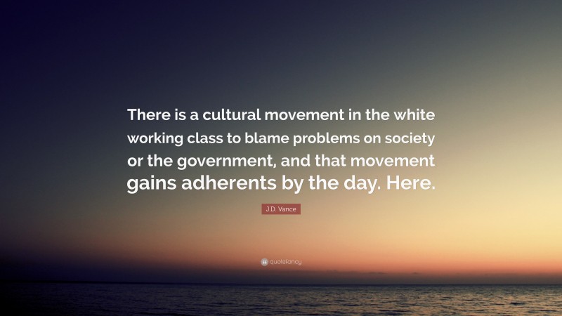 J.D. Vance Quote: “There is a cultural movement in the white working class to blame problems on society or the government, and that movement gains adherents by the day. Here.”
