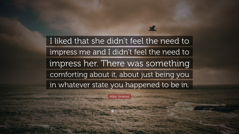 Abby Jimenez Quote: “I liked that she didn’t feel the need to impress me and I didn’t feel the need to impress her. There was something comforting about it, about just being you in whatever state you happened to be in.”